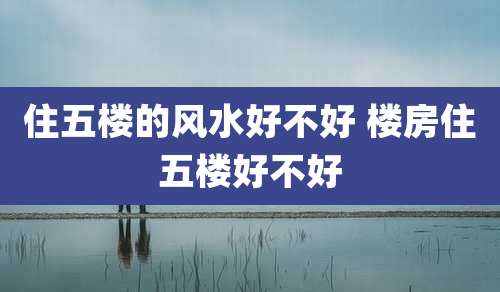 住五楼的风水好不好 楼房住五楼好不好