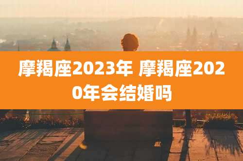 摩羯座2023年 摩羯座2020年会结婚吗