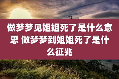 做梦梦见姐姐死了是什么意思 做梦梦到姐姐死了是什么征兆