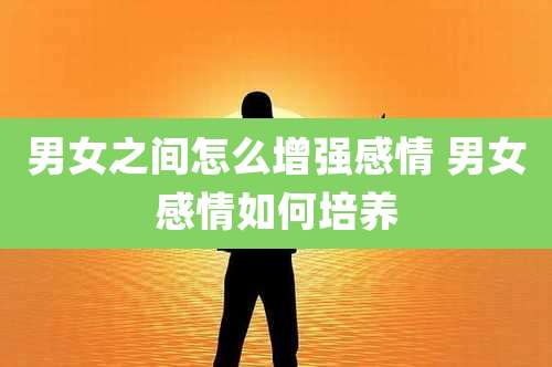 男女之间怎么增强感情 男女感情如何培养
