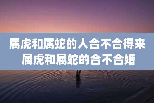 属虎和属蛇的人合不合得来 属虎和属蛇的合不合婚
