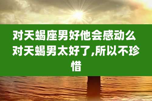 对天蝎座男好他会感动么 对天蝎男太好了,所以不珍惜