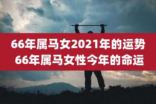 66年属马女2021年的运势 66年属马女性今年的命运