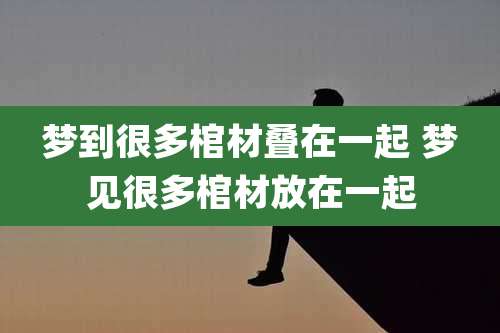 梦到很多棺材叠在一起 梦见很多棺材放在一起