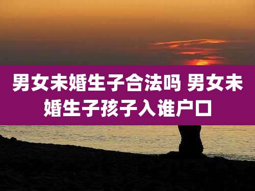 男女未婚生子合法吗 男女未婚生子孩子入谁户口