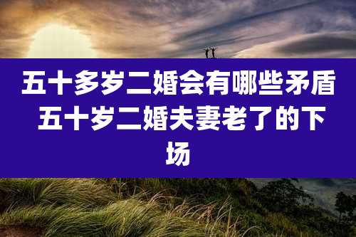 五十多岁二婚会有哪些矛盾 五十岁二婚夫妻老了的下场