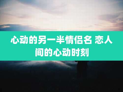 心动的另一半情侣名 恋人间的心动时刻