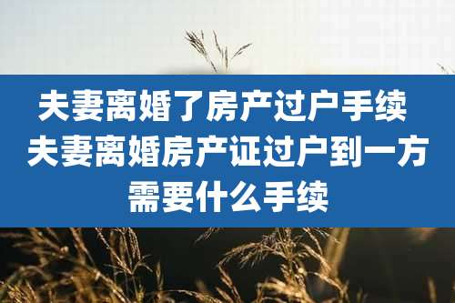 夫妻离婚了房产过户手续 夫妻离婚房产证过户到一方需要什么手续