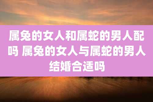 属兔的女人和属蛇的男人配吗 属兔的女人与属蛇的男人结婚合适吗