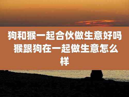 狗和猴一起合伙做生意好吗 猴跟狗在一起做生意怎么样