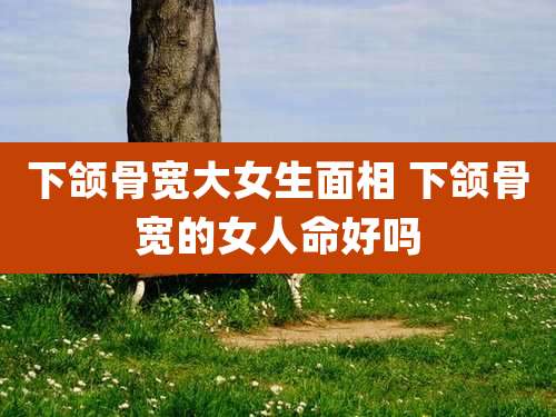 下颌骨宽大女生面相 下颌骨宽的女人命好吗