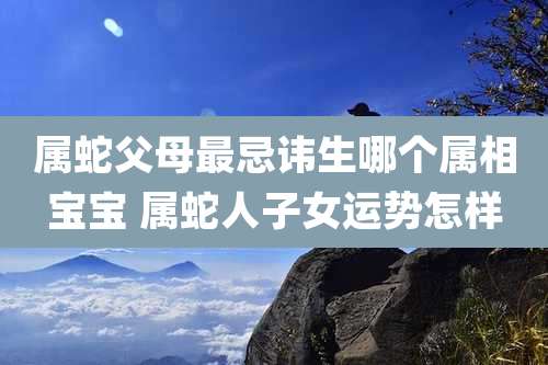 属蛇父母最忌讳生哪个属相宝宝 属蛇人子女运势怎样