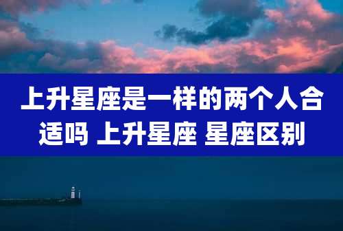 上升星座是一样的两个人合适吗 上升星座 星座区别