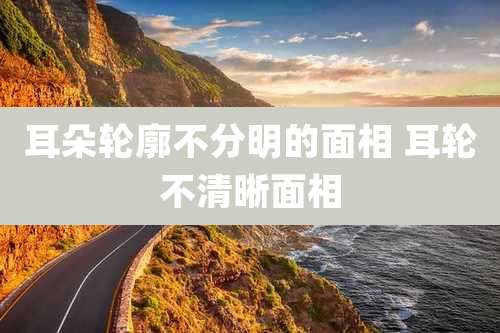 耳朵轮廓不分明的面相 耳轮不清晰面相