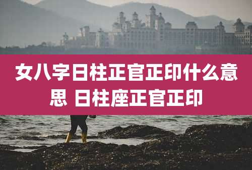 女八字日柱正官正印什么意思 日柱座正官正印