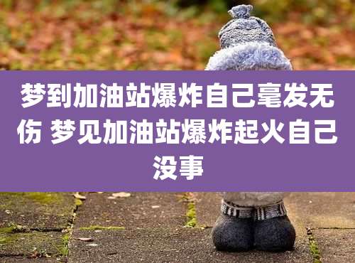 梦到加油站爆炸自己毫发无伤 梦见加油站爆炸起火自己没事