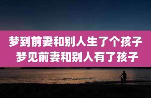 梦到前妻和别人生了个孩子 梦见前妻和别人有了孩子