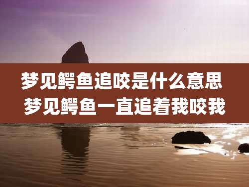 梦见鳄鱼追咬是什么意思 梦见鳄鱼一直追着我咬我