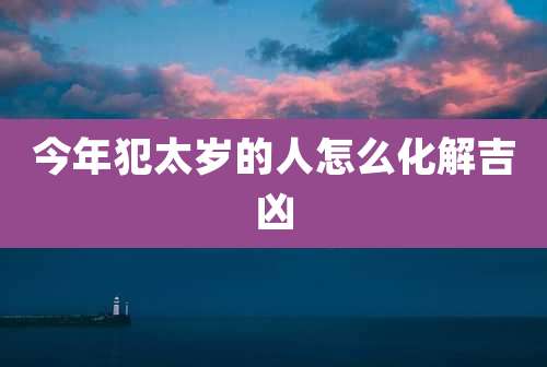今年犯太岁的人怎么化解吉凶
