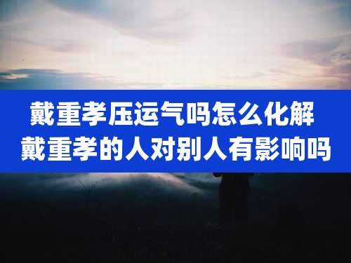戴重孝压运气吗怎么化解 戴重孝的人对别人有影响吗