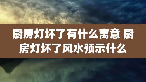 厨房灯坏了有什么寓意 厨房灯坏了风水预示什么
