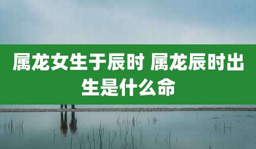 属龙女生于辰时 属龙辰时出生是什么命
