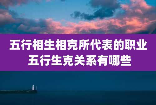五行相生相克所代表的职业 五行生克关系有哪些
