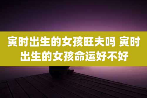 寅时出生的女孩旺夫吗 寅时出生的女孩命运好不好