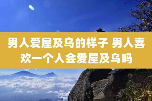 男人爱屋及乌的样子 男人喜欢一个人会爱屋及乌吗