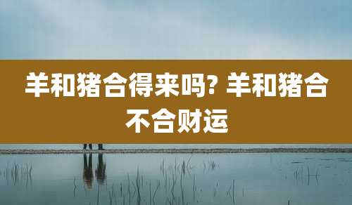 羊和猪合得来吗? 羊和猪合不合财运