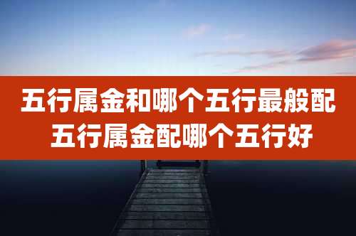 五行属金和哪个五行最般配 五行属金配哪个五行好