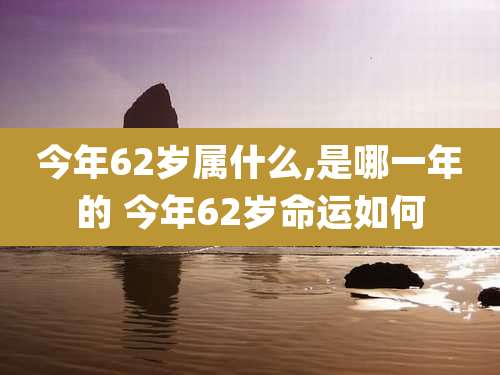 今年62岁属什么,是哪一年的 今年62岁命运如何