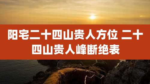 阳宅二十四山贵人方位 二十四山贵人峰断绝表