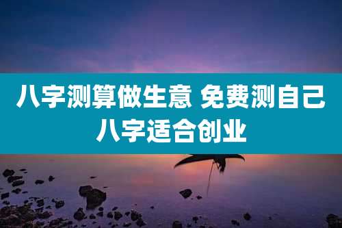 八字测算做生意 免费测自己八字适合创业