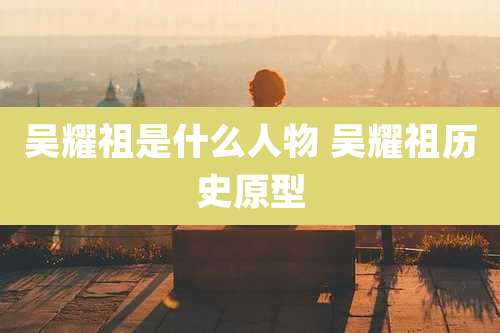 吴耀祖是什么人物 吴耀祖历史原型