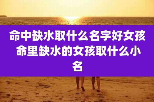 命中缺水取什么名字好女孩 命里缺水的女孩取什么小名