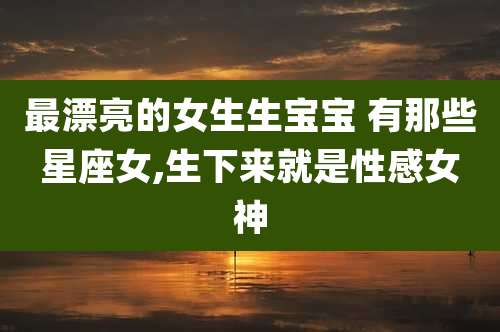最漂亮的女生生宝宝 有那些星座女,生下来就是性感女神