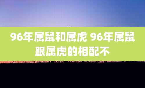 96年属鼠和属虎 96年属鼠跟属虎的相配不