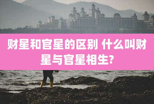 财星和官星的区别 什么叫财星与官星相生?