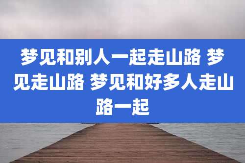 梦见和别人一起走山路 梦见走山路 梦见和好多人走山路一起