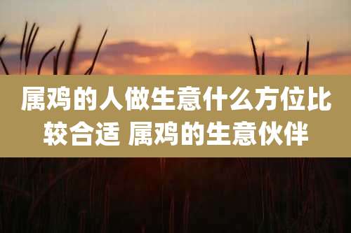 属鸡的人做生意什么方位比较合适 属鸡的生意伙伴