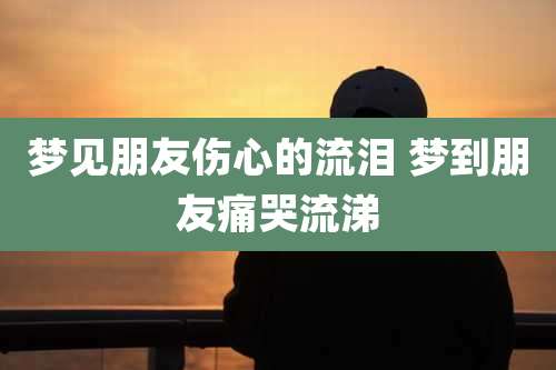 梦见朋友伤心的流泪 梦到朋友痛哭流涕