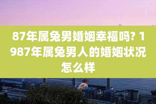 87年属兔男婚姻幸福吗? 1987年属兔男人的婚姻状况怎么样