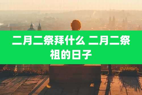 二月二祭拜什么 二月二祭祖的日子