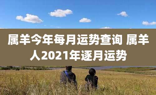 属羊今年每月运势查询 属羊人2021年逐月运势