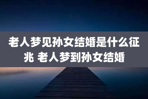 老人梦见孙女结婚是什么征兆 老人梦到孙女结婚