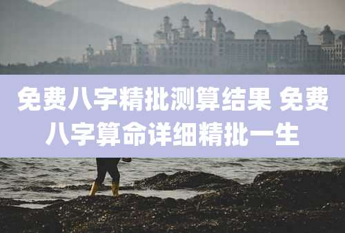 免费八字精批测算结果 免费八字算命详细精批一生