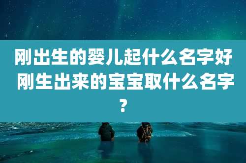 刚出生的婴儿起什么名字好 刚生出来的宝宝取什么名字?