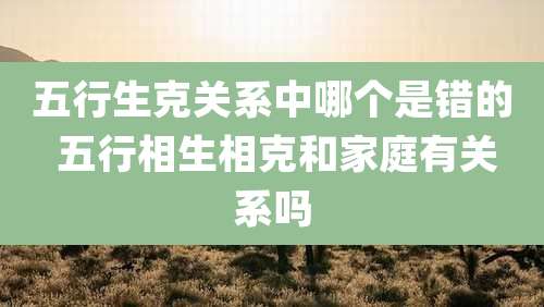 五行生克关系中哪个是错的 五行相生相克和家庭有关系吗