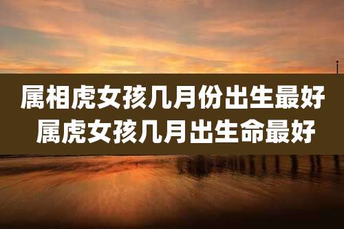 属相虎女孩几月份出生最好 属虎女孩几月出生命最好